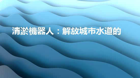 清淤機器人：解放城市水道的黑科技！